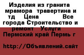 Изделия из гранита, мрамора, травертина и тд. › Цена ­ 1 000 - Все города Строительство и ремонт » Услуги   . Пермский край,Пермь г.